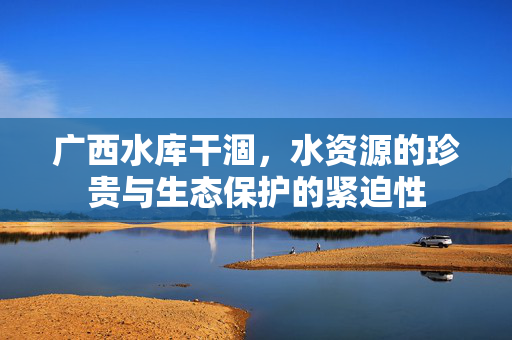 广西水库干涸，水资源的珍贵与生态保护的紧迫性