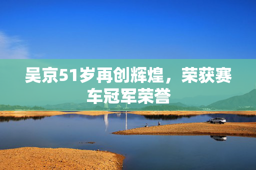 吴京51岁再创辉煌，荣获赛车冠军荣誉