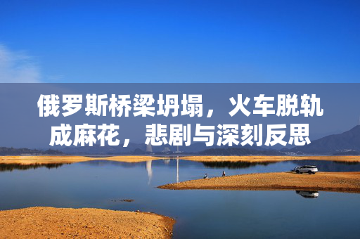 俄罗斯桥梁坍塌，火车脱轨成麻花，悲剧与深刻反思