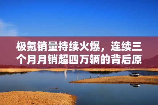 极氪销量持续火爆，连续三个月月销超四万辆的背后原因分析