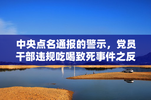 中央点名通报的警示，党员干部违规吃喝致死事件之反思
