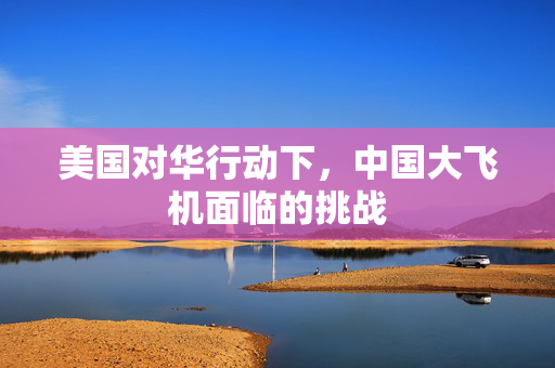 美国对华行动下，中国大飞机面临的挑战