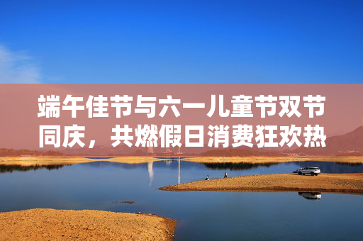 端午佳节与六一儿童节双节同庆，共燃假日消费狂欢热潮