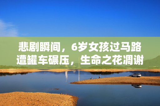 悲剧瞬间，6岁女孩过马路遭罐车碾压，生命之花凋谢