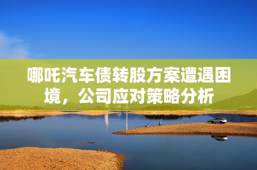 哪吒汽车债转股方案遭遇困境，公司应对策略分析