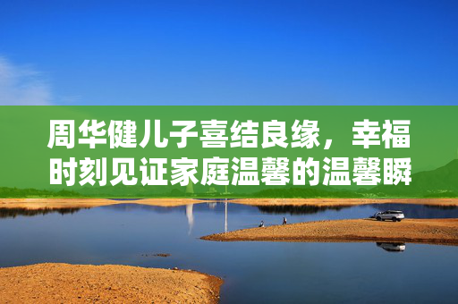 周华健儿子喜结良缘，幸福时刻见证家庭温馨的温馨瞬间
