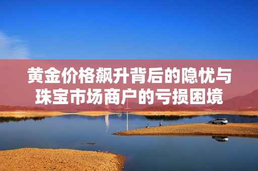 黄金价格飙升背后的隐忧与珠宝市场商户的亏损困境