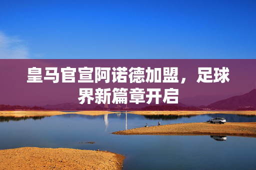 皇马官宣阿诺德加盟，足球界新篇章开启