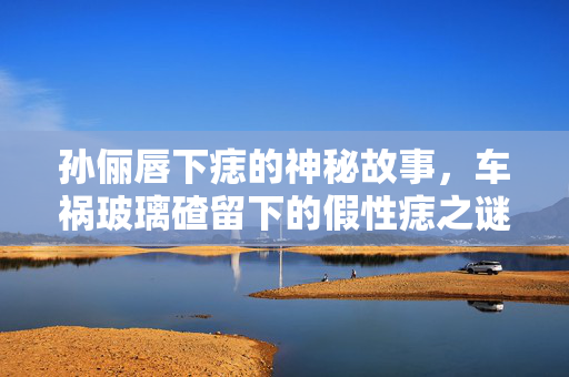 孙俪唇下痣的神秘故事，车祸玻璃碴留下的假性痣之谜