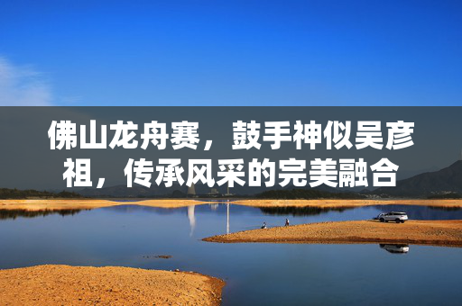 佛山龙舟赛，鼓手神似吴彦祖，传承风采的完美融合