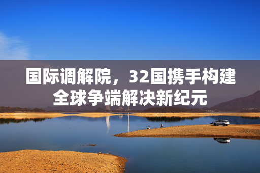 国际调解院，32国携手构建全球争端解决新纪元