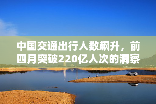 中国交通出行人数飙升，前四月突破220亿人次的洞察与思考