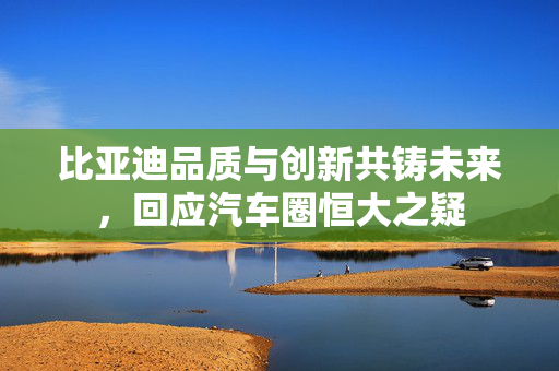 比亚迪品质与创新共铸未来，回应汽车圈恒大之疑