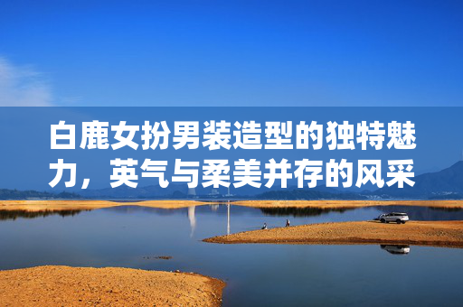 白鹿女扮男装造型的独特魅力，英气与柔美并存的风采