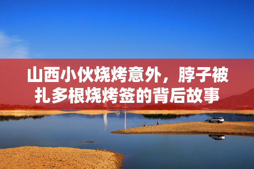 山西小伙烧烤意外，脖子被扎多根烧烤签的背后故事
