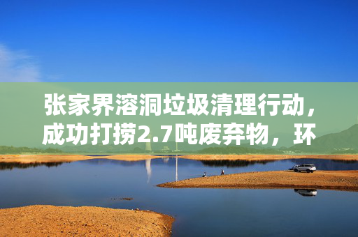 张家界溶洞垃圾清理行动，成功打捞2.7吨废弃物，环境焕然一新