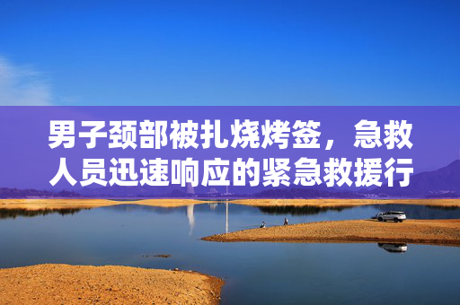 男子颈部被扎烧烤签，急救人员迅速响应的紧急救援行动