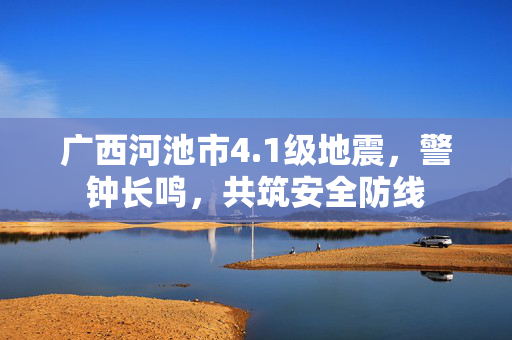 广西河池市4.1级地震，警钟长鸣，共筑安全防线