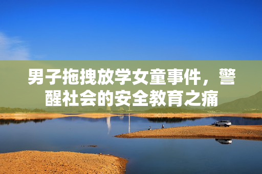 男子拖拽放学女童事件，警醒社会的安全教育之痛