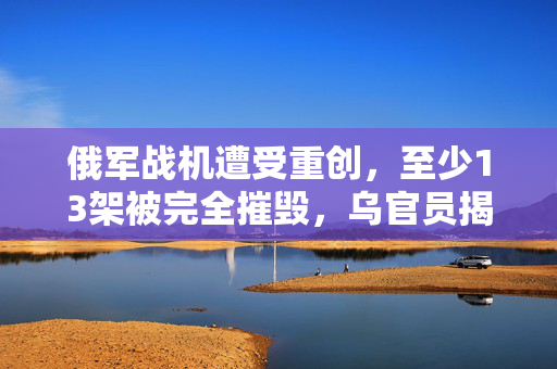 俄军战机遭受重创，至少13架被完全摧毁，乌官员揭露详情