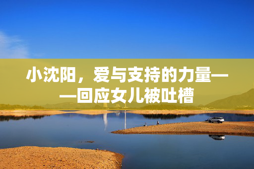 小沈阳，爱与支持的力量——回应女儿被吐槽