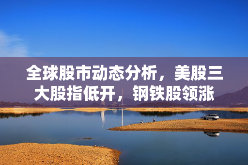 全球股市动态分析，美股三大股指低开，钢铁股领涨