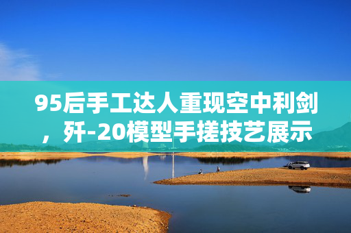 95后手工达人重现空中利剑，歼-20模型手搓技艺展示