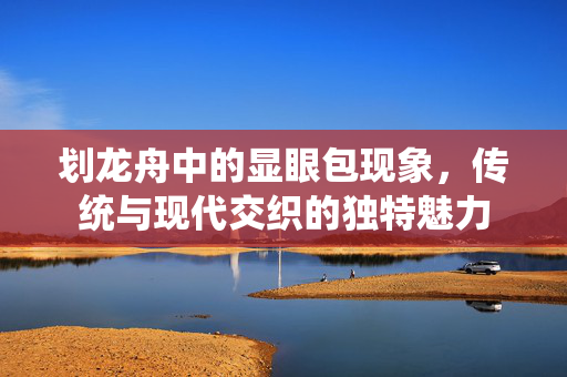 划龙舟中的显眼包现象，传统与现代交织的独特魅力