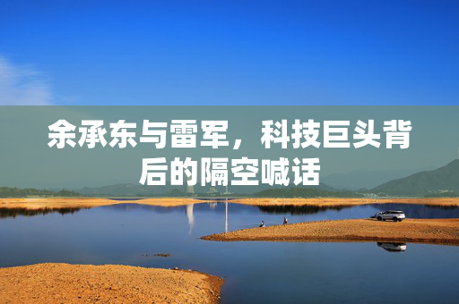 余承东与雷军，科技巨头背后的隔空喊话