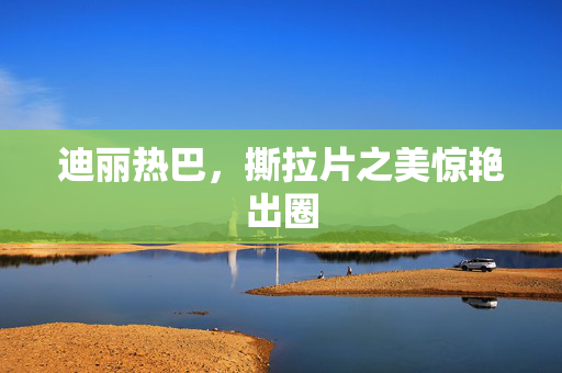 迪丽热巴，撕拉片之美惊艳出圈