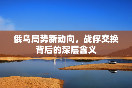 俄乌局势新动向，战俘交换背后的深层含义