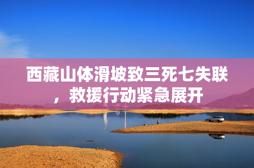 西藏山体滑坡致三死七失联，救援行动紧急展开