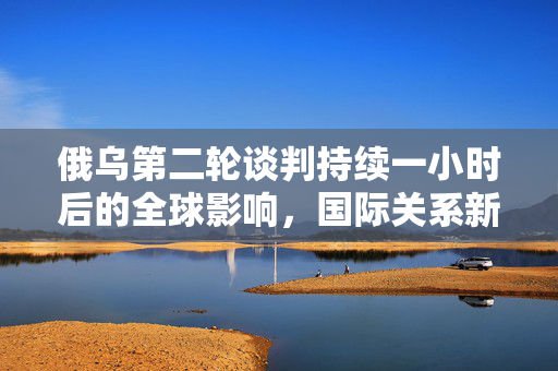 俄乌第二轮谈判持续一小时后的全球影响，国际关系新动向与全球反应