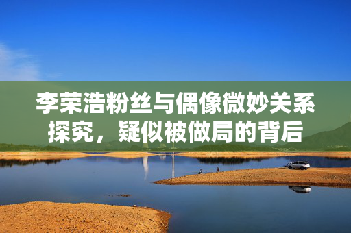 李荣浩粉丝与偶像微妙关系探究，疑似被做局的背后