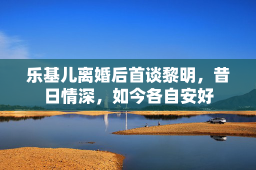 乐基儿离婚后首谈黎明，昔日情深，如今各自安好