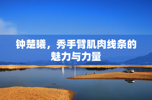 钟楚曦，秀手臂肌肉线条的魅力与力量