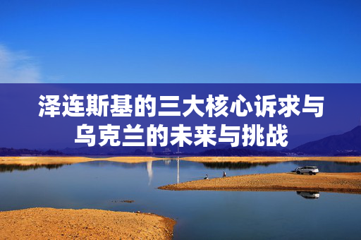 泽连斯基的三大核心诉求与乌克兰的未来与挑战