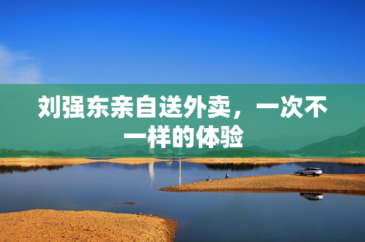 刘强东亲自送外卖，一次不一样的体验