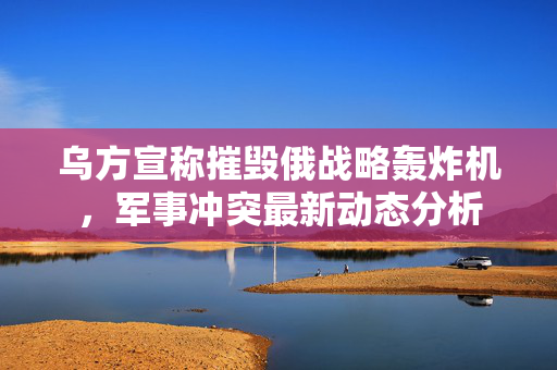 乌方宣称摧毁俄战略轰炸机，军事冲突最新动态分析