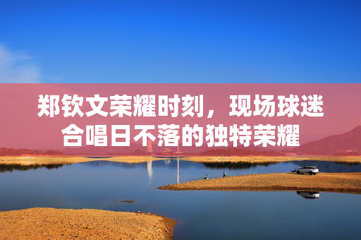 郑钦文荣耀时刻，现场球迷合唱日不落的独特荣耀