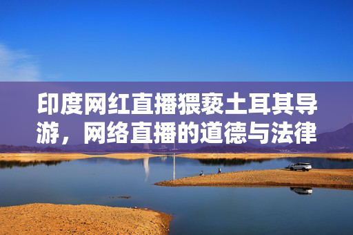 印度网红直播猥亵土耳其导游，网络直播的道德与法律困境