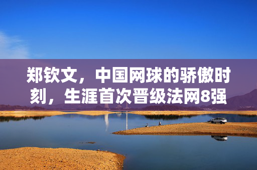 郑钦文，中国网球的骄傲时刻，生涯首次晋级法网8强