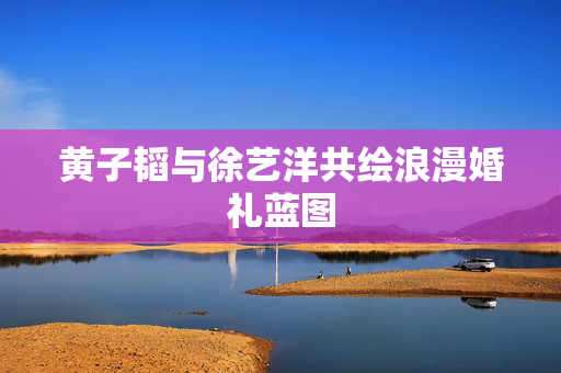 黄子韬与徐艺洋共绘浪漫婚礼蓝图