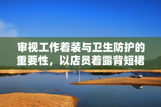 审视工作着装与卫生防护的重要性，以店员着露背短裙不戴口罩做奶茶为例