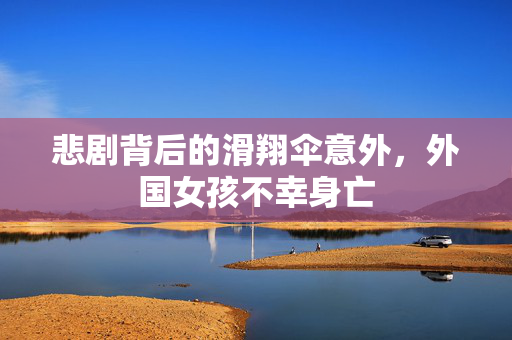 悲剧背后的滑翔伞意外，外国女孩不幸身亡