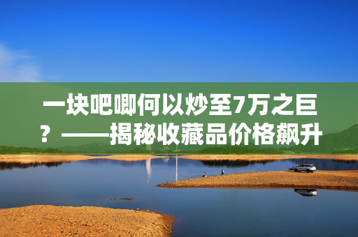一块吧唧何以炒至7万之巨？——揭秘收藏品价格飙升的背后