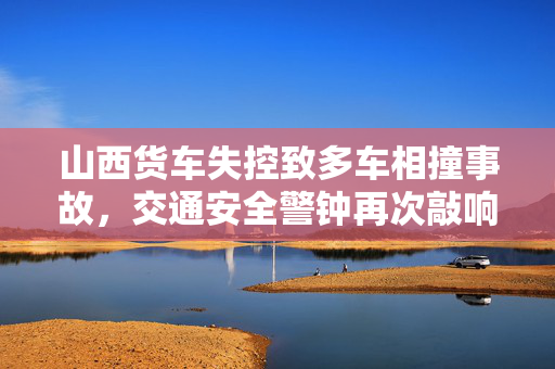 山西货车失控致多车相撞事故，交通安全警钟再次敲响