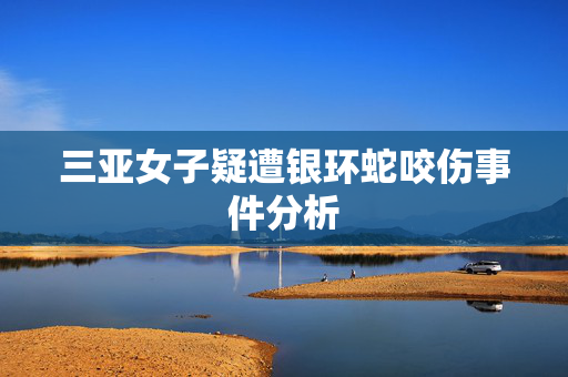 三亚女子疑遭银环蛇咬伤事件分析