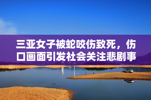三亚女子被蛇咬伤致死，伤口画面引发社会关注悲剧事件