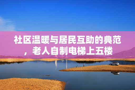 社区温暖与居民互助的典范，老人自制电梯上五楼